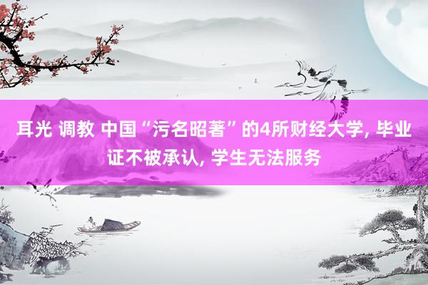 耳光 调教 中国“污名昭著”的4所财经大学, 毕业证不被承认, 学生无法服务