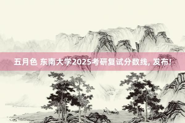 五月色 东南大学2025考研复试分数线, 发布!