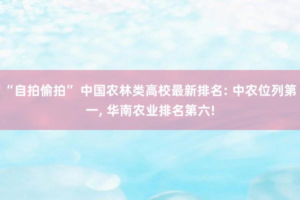 “自拍偷拍” 中国农林类高校最新排名: 中农位列第一, 华南农业排名第六!
