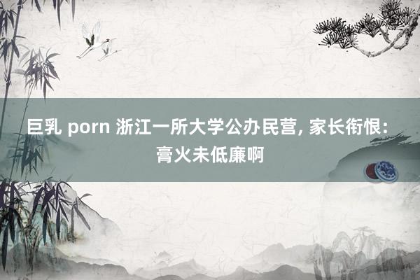 巨乳 porn 浙江一所大学公办民营, 家长衔恨: 膏火未低廉啊