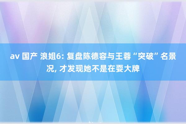 av 国产 浪姐6: 复盘陈德容与王蓉“突破”名景况, 才发现她不是在耍大牌