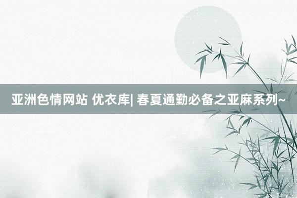 亚洲色情网站 优衣库| 春夏通勤必备之亚麻系列~