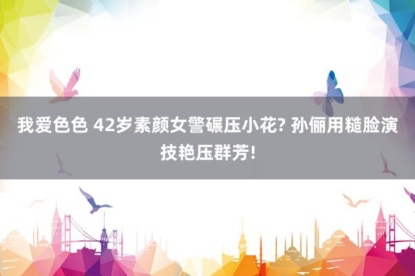 我爱色色 42岁素颜女警碾压小花? 孙俪用糙脸演技艳压群芳!