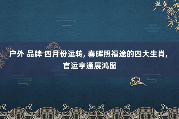 户外 品牌 四月份运转, 春晖照福途的四大生肖, 官运亨通展鸿图