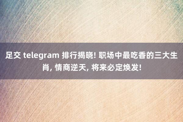 足交 telegram 排行揭晓! 职场中最吃香的三大生肖, 情商逆天, 将来必定焕发!