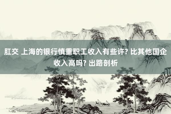 肛交 上海的银行慎重职工收入有些许? 比其他国企收入高吗? 出路剖析