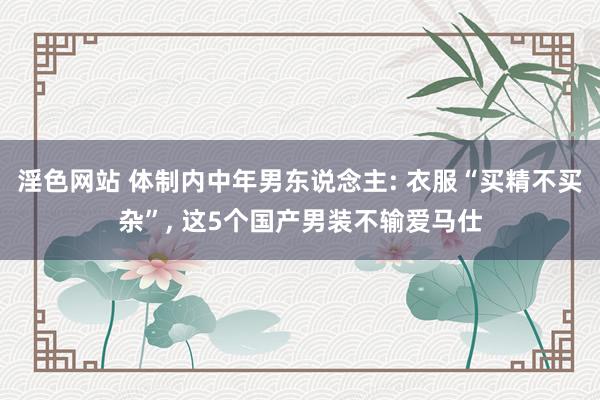淫色网站 体制内中年男东说念主: 衣服“买精不买杂”, 这5个国产男装不输爱马仕