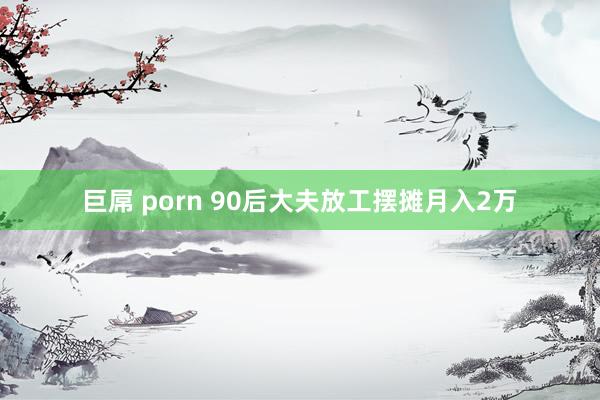 巨屌 porn 90后大夫放工摆摊月入2万