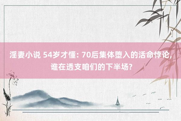 淫妻小说 54岁才懂: 70后集体堕入的活命悖论, 谁在透支咱们的下半场?
