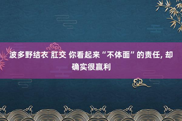 波多野结衣 肛交 你看起来“不体面”的责任, 却确实很赢利