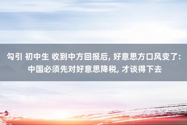 勾引 初中生 收到中方回报后, 好意思方口风变了: 中国必须先对好意思降税, 才谈得下去