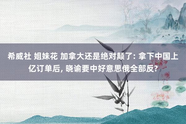 希威社 姐妹花 加拿大还是绝对颠了: 拿下中国上亿订单后, 晓谕要中好意思俄全部反?