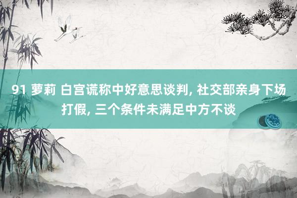 91 萝莉 白宫谎称中好意思谈判, 社交部亲身下场打假, 三个条件未满足中方不谈