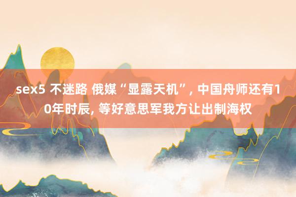 sex5 不迷路 俄媒“显露天机”, 中国舟师还有10年时辰, 等好意思军我方让出制海权