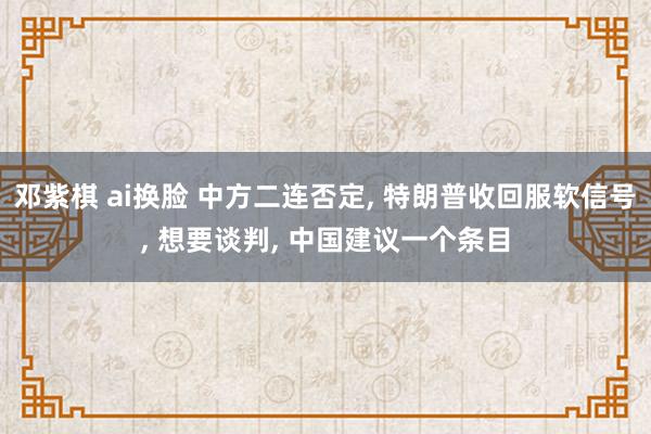 邓紫棋 ai换脸 中方二连否定, 特朗普收回服软信号, 想要谈判, 中国建议一个条目