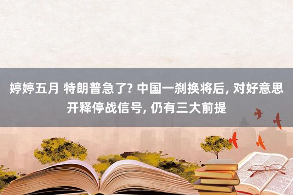 婷婷五月 特朗普急了? 中国一刹换将后, 对好意思开释停战信号, 仍有三大前提