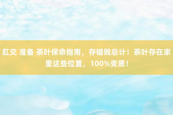 肛交 准备 茶叶保命指南，存错毁总计！茶叶存在家里这些位置，100%变质！