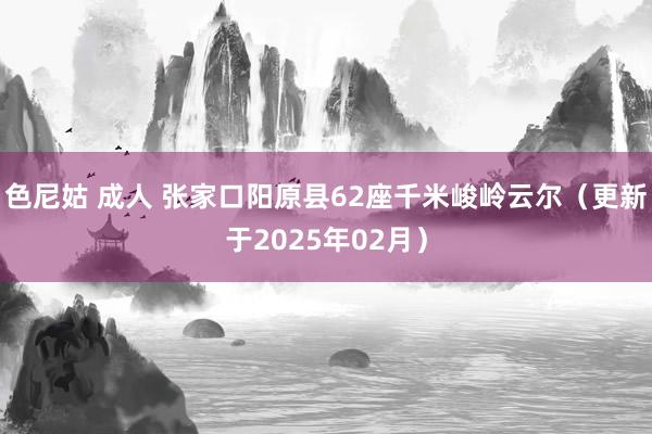 色尼姑 成人 张家口阳原县62座千米峻岭云尔（更新于2025年02月）