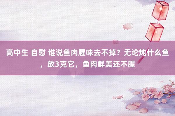 高中生 自慰 谁说鱼肉腥味去不掉？无论炖什么鱼，放3克它，鱼肉鲜美还不腥