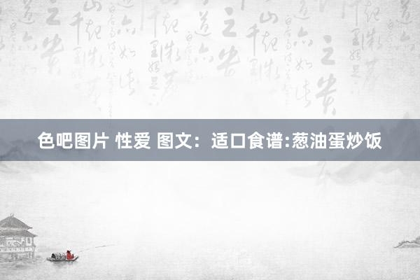 色吧图片 性爱 图文：适口食谱:葱油蛋炒饭