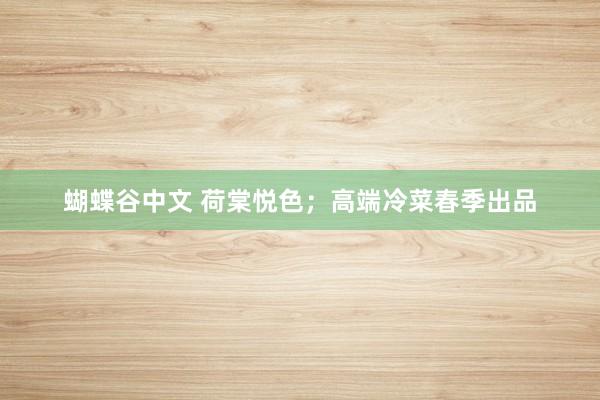蝴蝶谷中文 荷棠悦色；高端冷菜春季出品