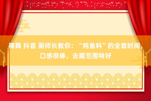 裸舞 抖音 厨师长教你：“炖鱼料”的全套时间，口感很棒，去腥范围特好