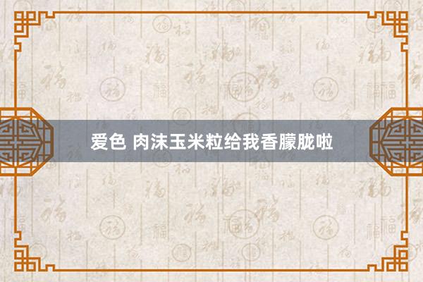 爱色 肉沫玉米粒给我香朦胧啦