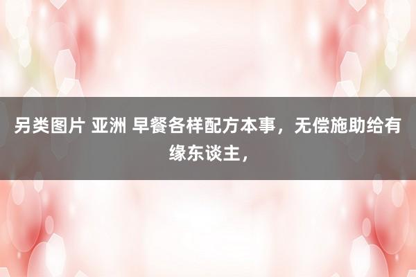 另类图片 亚洲 早餐各样配方本事，无偿施助给有缘东谈主，
