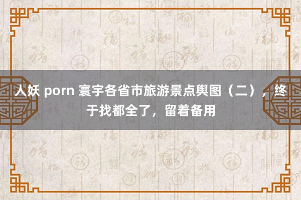 人妖 porn 寰宇各省市旅游景点舆图（二），终于找都全了，留着备用