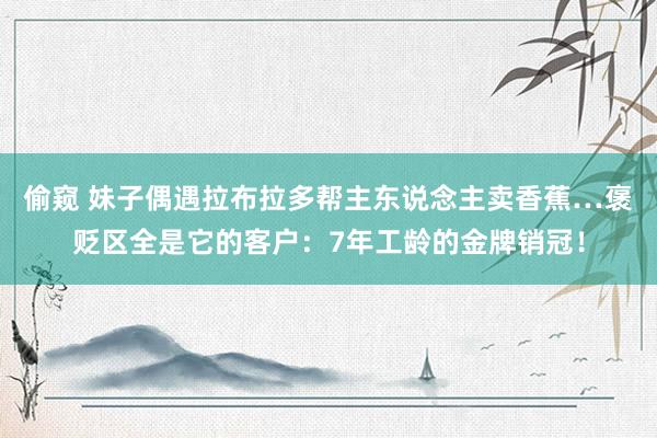 偷窥 妹子偶遇拉布拉多帮主东说念主卖香蕉…褒贬区全是它的客户：7年工龄的金牌销冠！
