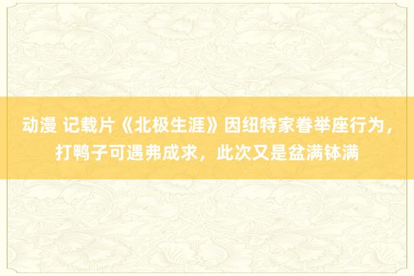 动漫 记载片《北极生涯》因纽特家眷举座行为，打鸭子可遇弗成求，此次又是盆满钵满