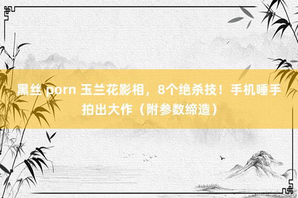 黑丝 porn 玉兰花影相，8个绝杀技！手机唾手拍出大作（附参数缔造）