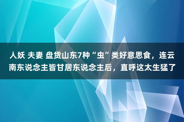 人妖 夫妻 盘货山东7种“虫”类好意思食，连云南东说念主皆甘居东说念主后，直呼这太生猛了