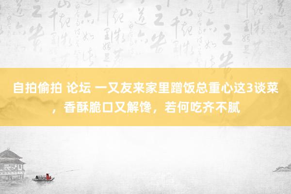 自拍偷拍 论坛 一又友来家里蹭饭总重心这3谈菜，香酥脆口又解馋，若何吃齐不腻