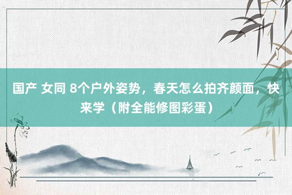 国产 女同 8个户外姿势，春天怎么拍齐颜面，快来学（附全能修图彩蛋）