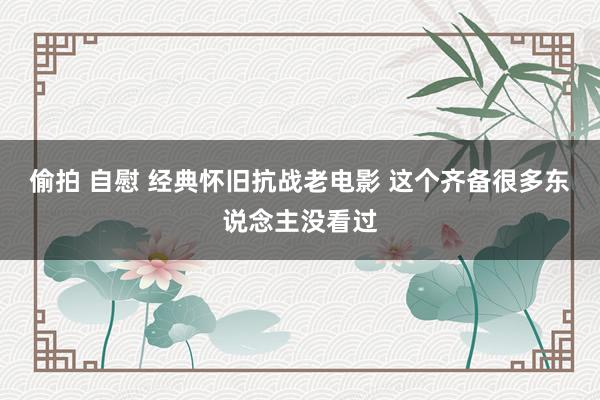 偷拍 自慰 经典怀旧抗战老电影 这个齐备很多东说念主没看过