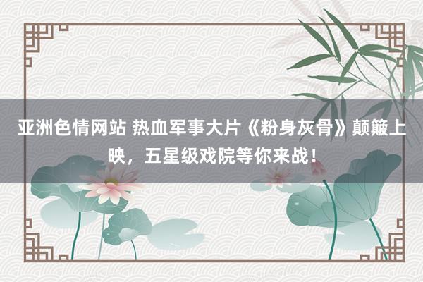 亚洲色情网站 热血军事大片《粉身灰骨》颠簸上映，五星级戏院等你来战！