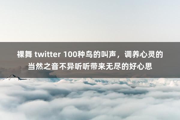 裸舞 twitter 100种鸟的叫声，调养心灵的当然之音不异听听带来无尽的好心思