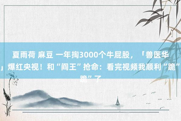 夏雨荷 麻豆 一年掏3000个牛屁股，「兽医华佗」爆红央视！和“阎王”抢命：看完视频我顺利“跪”了