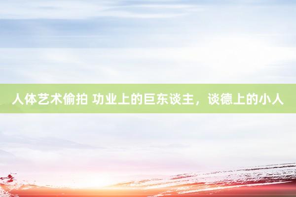 人体艺术偷拍 功业上的巨东谈主，谈德上的小人