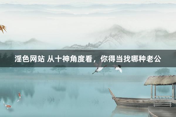淫色网站 从十神角度看，你得当找哪种老公