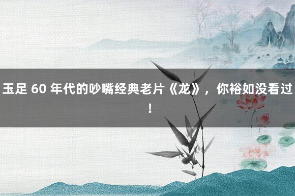 玉足 60 年代的吵嘴经典老片《龙》，你裕如没看过 ！