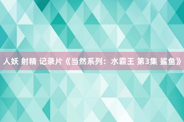 人妖 射精 记录片《当然系列：水霸王 第3集 鲨鱼》