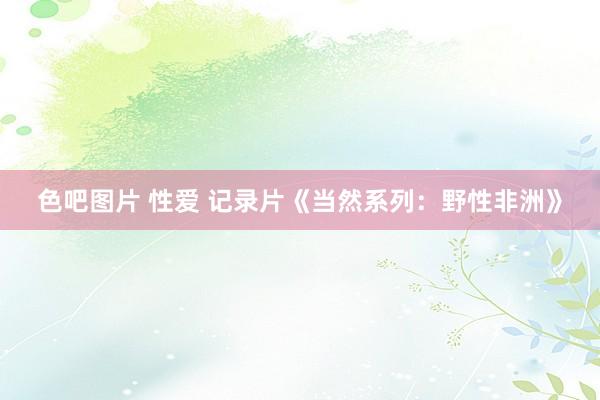 色吧图片 性爱 记录片《当然系列：野性非洲》