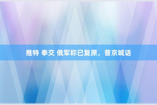 推特 拳交 俄军称已复原，普京喊话