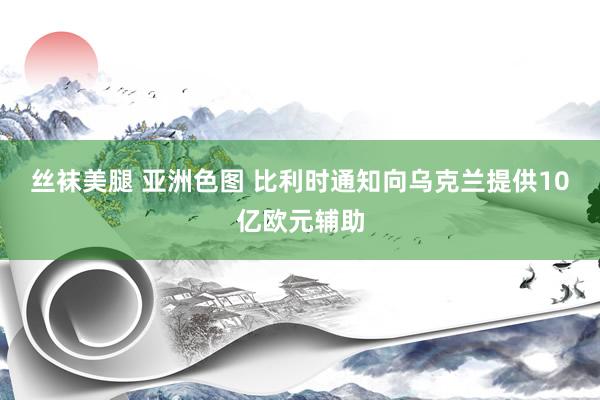 丝袜美腿 亚洲色图 比利时通知向乌克兰提供10亿欧元辅助