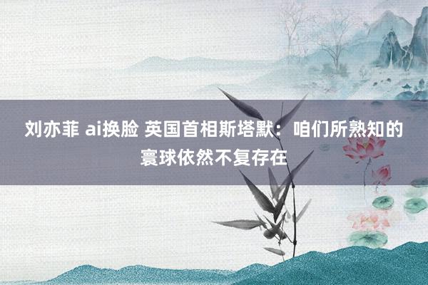 刘亦菲 ai换脸 英国首相斯塔默：咱们所熟知的寰球依然不复存在