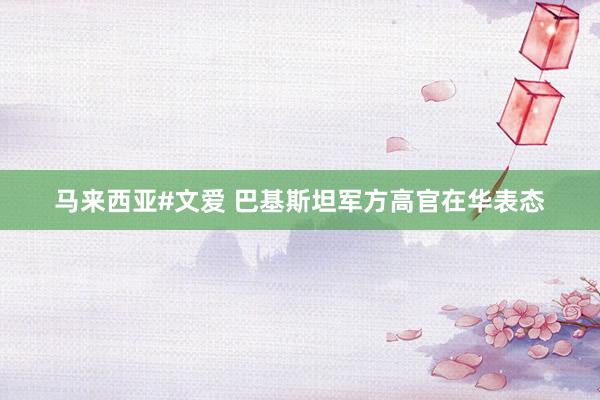 马来西亚#文爱 巴基斯坦军方高官在华表态