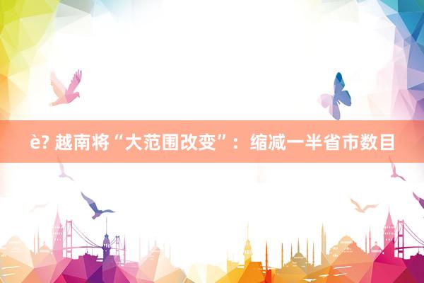 è? 越南将“大范围改变”：缩减一半省市数目