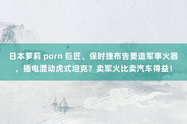 日本萝莉 porn 巨匠、保时捷布告要造军事火器，插电混动虎式坦克？卖军火比卖汽车得益！